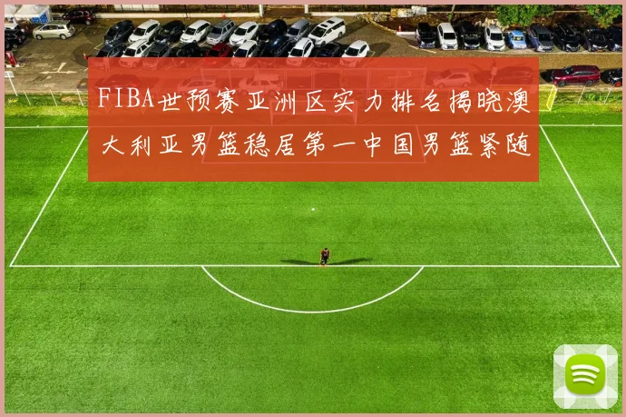 FIBA世预赛亚洲区实力排名揭晓澳大利亚男篮稳居第一中国男篮紧随其后位列第三