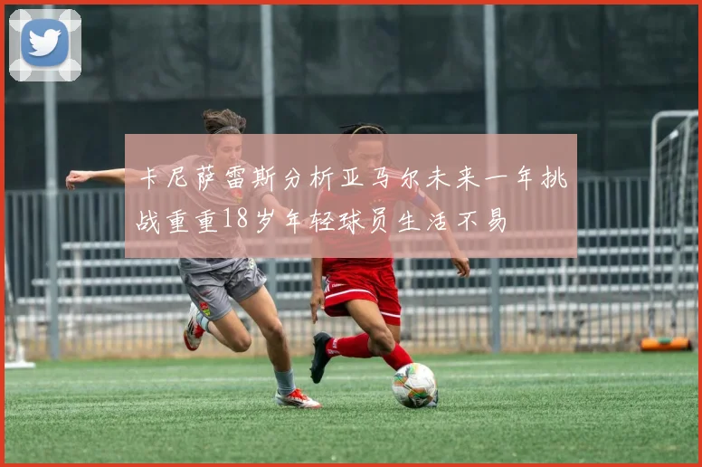 卡尼萨雷斯分析亚马尔未来一年挑战重重18岁年轻球员生活不易