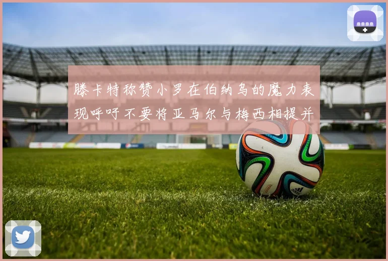 滕卡特称赞小罗在伯纳乌的魔力表现呼吁不要将亚马尔与梅西相提并论