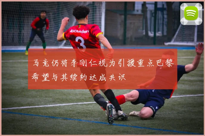 马竞仍将李刚仁视为引援重点巴黎希望与其续约达成共识