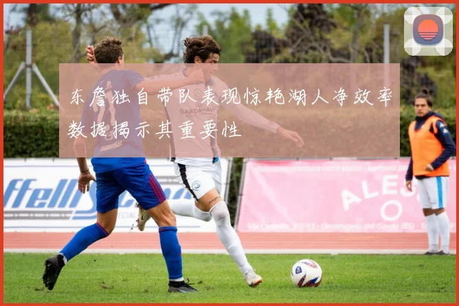 东詹独自带队表现惊艳湖人净效率数据揭示其重要性