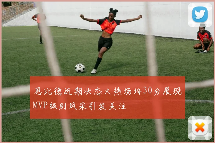 恩比德近期状态火热场均30分展现MVP级别风采引发关注