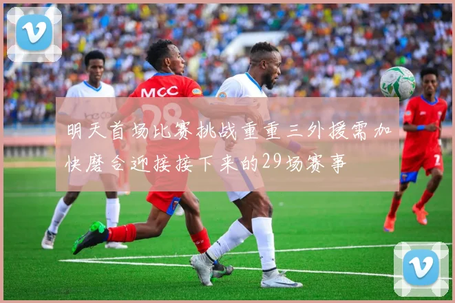 明天首场比赛挑战重重三外援需加快磨合迎接接下来的29场赛事