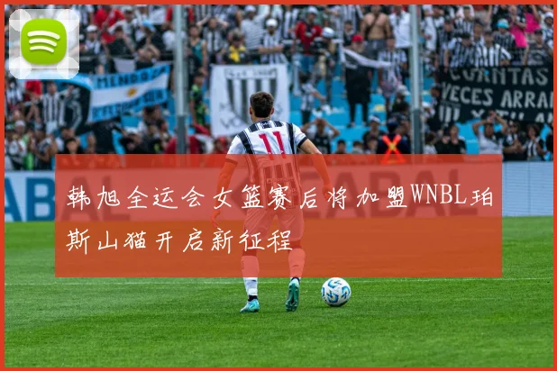 韩旭全运会女篮赛后将加盟WNBL珀斯山猫开启新征程