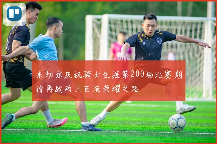 米切尔庆祝骑士生涯第200场比赛期待再战两三百场荣耀之路