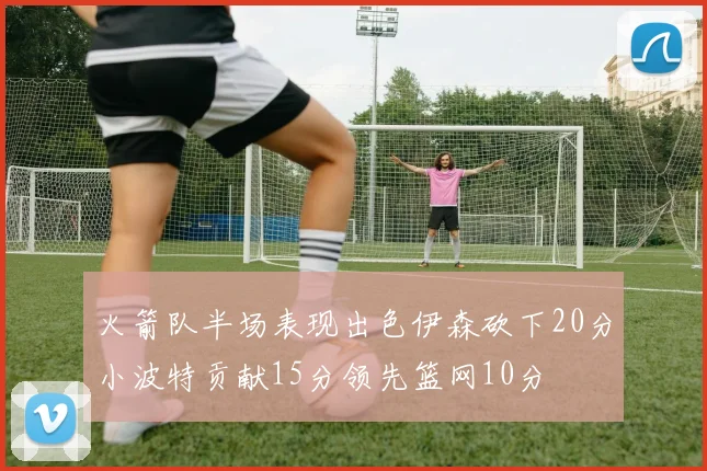 火箭队半场表现出色伊森砍下20分小波特贡献15分领先篮网10分