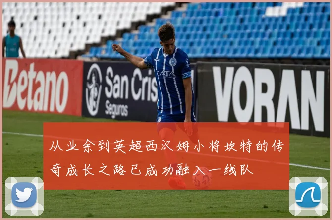 从业余到英超西汉姆小将坎特的传奇成长之路已成功融入一线队