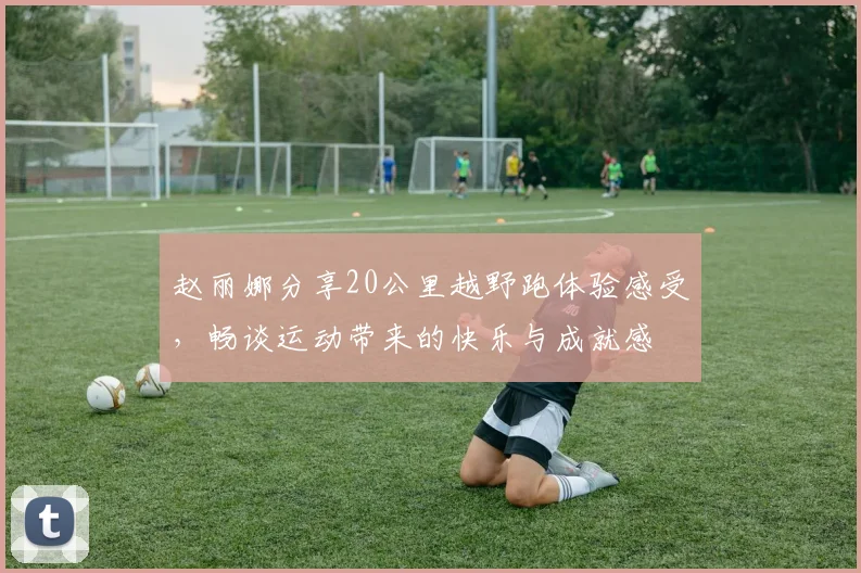 赵丽娜分享20公里越野跑体验感受，畅谈运动带来的快乐与成就感