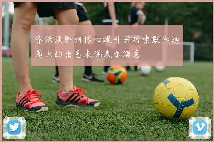 齐沃谈胜利信心提升并对索默和迪乌夫的出色表现表示满意