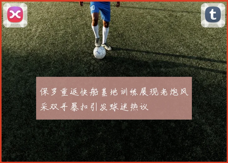 保罗重返快船基地训练展现老炮风采双手暴扣引发球迷热议