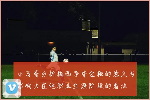 小马哥分析梅西争夺金靴的意义与影响力在他职业生涯阶段的看法