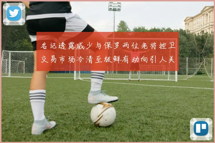 名记透露威少与保罗两位老将控卫交易市场冷清至极鲜有动向引人关注