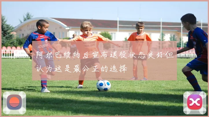 阿尔巴续约后宣布退役状态良好但认为这是最公正的选择