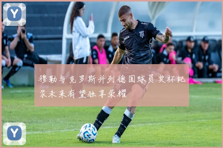 穆勒与克罗斯并列德国球员奖杯纪录未来有望独享荣耀