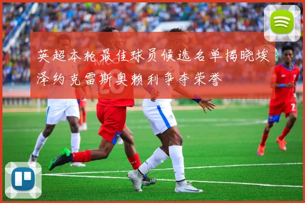 英超本轮最佳球员候选名单揭晓埃泽约克雷斯奥赖利争夺荣誉