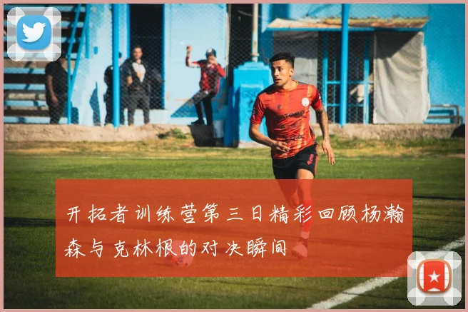 开拓者训练营第三日精彩回顾杨瀚森与克林根的对决瞬间