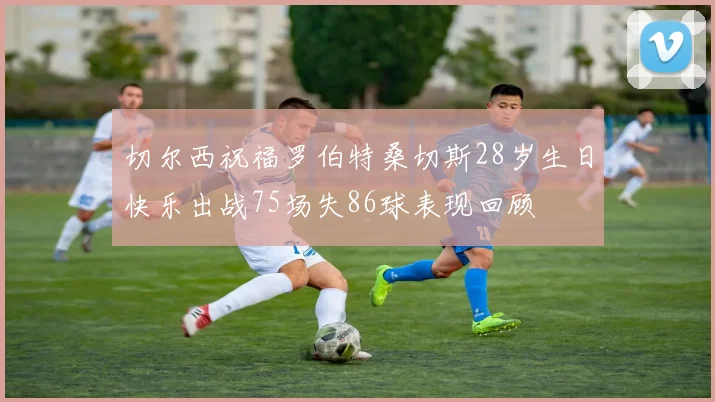 切尔西祝福罗伯特桑切斯28岁生日快乐出战75场失86球表现回顾