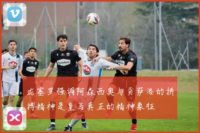 龙塞罗强调阿森西奥与贡萨洛的拼搏精神是皇马真正的精神象征