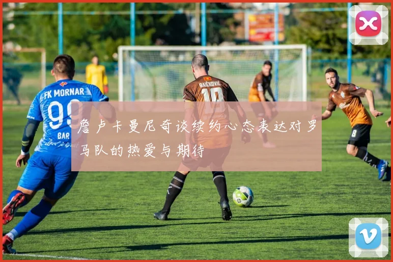 詹卢卡曼尼奇谈续约心态表达对罗马队的热爱与期待