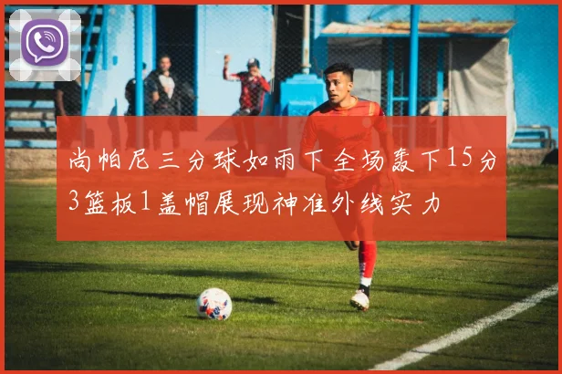 尚帕尼三分球如雨下全场轰下15分3篮板1盖帽展现神准外线实力