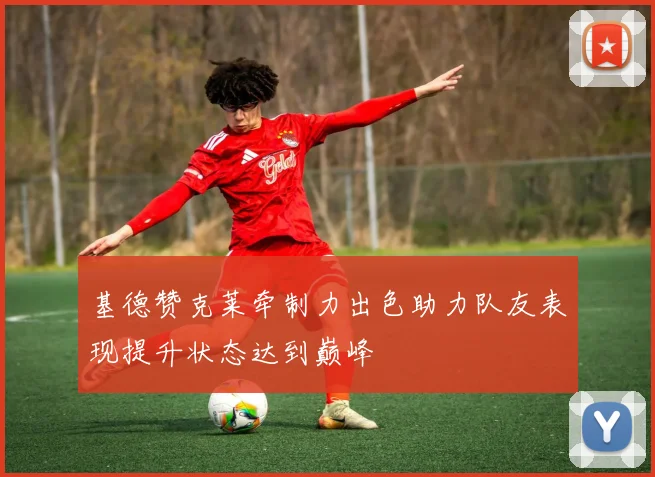 基德赞克莱牵制力出色助力队友表现提升状态达到巅峰