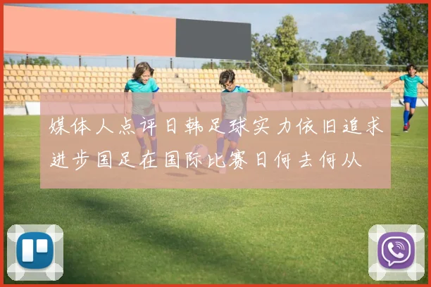 媒体人点评日韩足球实力依旧追求进步国足在国际比赛日何去何从