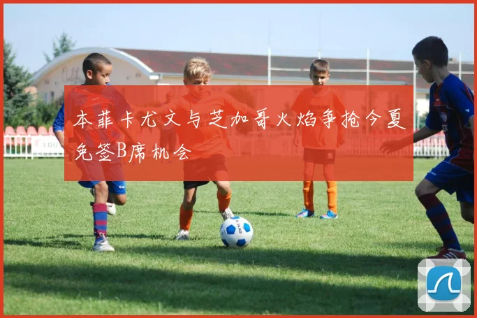 本菲卡尤文与芝加哥火焰争抢今夏免签B席机会