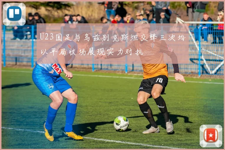 U23国足与乌兹别克斯坦交锋三次均以平局收场展现实力对抗