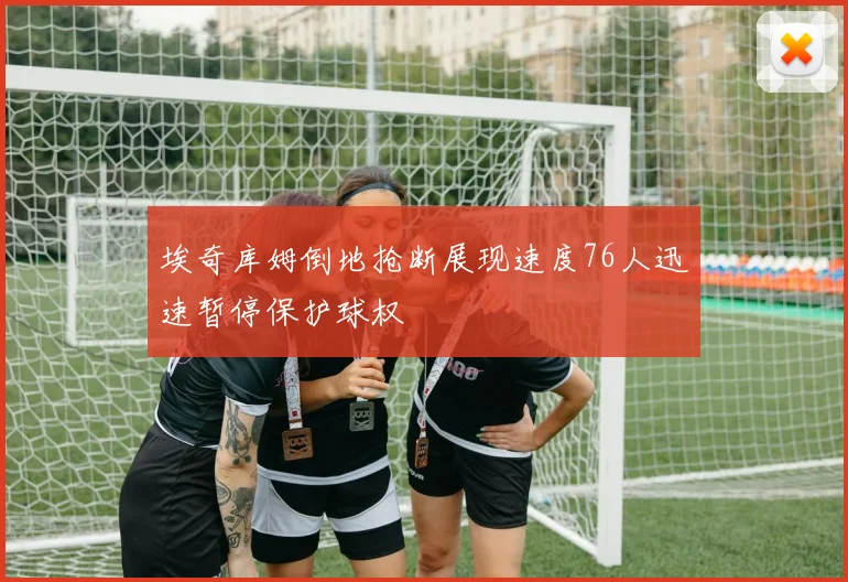 埃奇库姆倒地抢断展现速度76人迅速暂停保护球权