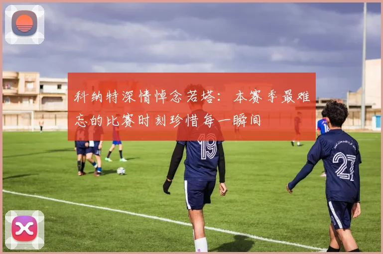 科纳特深情悼念若塔：本赛季最难忘的比赛时刻珍惜每一瞬间