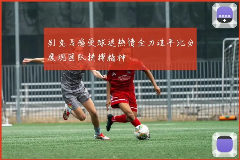 别克马感受球迷热情全力追平比分展现团队拼搏精神