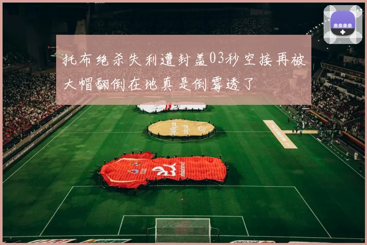 托布绝杀失利遭封盖03秒空接再被大帽翻倒在地真是倒霉透了