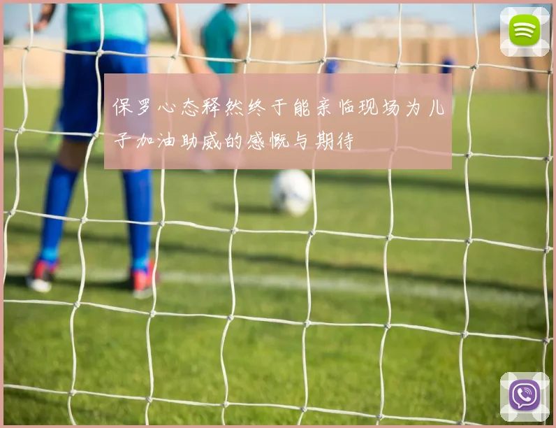保罗心态释然终于能亲临现场为儿子加油助威的感慨与期待