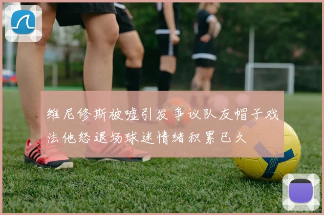维尼修斯被嘘引发争议队友帽子戏法他怒退场球迷情绪积累已久